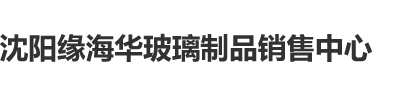 男女靠必免费大片沈阳缘海华玻璃制品销售中心